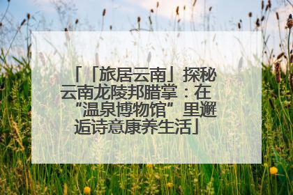 「旅居云南」探秘云南龙陵邦腊掌：在“温泉博物馆”里邂逅诗意康养生活