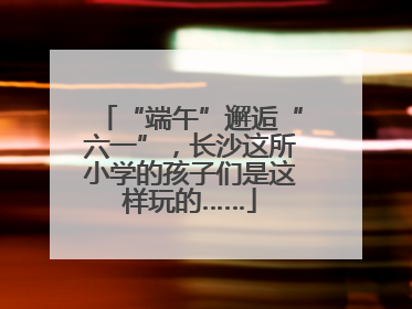 “端午”邂逅“六一”，长沙这所小学的孩子们是这样玩的……