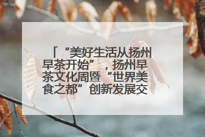 “美好生活从扬州早茶开始”，扬州早茶文化周暨“世界美食之都”创新发展交流活动启幕