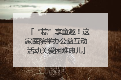 “粽”享童趣！这家医院举办公益互动活动关爱困难患儿