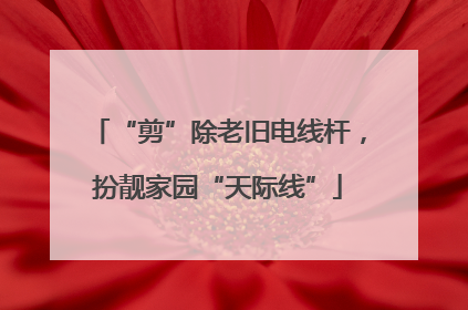 “剪”除老旧电线杆，扮靓家园“天际线”