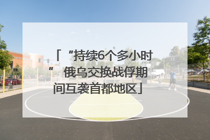 “持续6个多小时” 俄乌交换战俘期间互袭首都地区