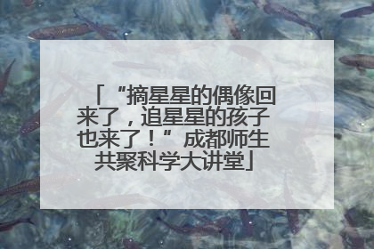 “摘星星的偶像回来了，追星星的孩子也来了！”成都师生共聚科学大讲堂