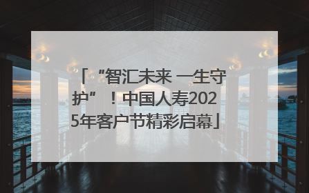 “智汇未来 一生守护”！中国人寿2025年客户节精彩启幕