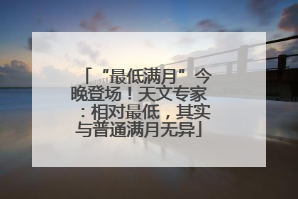 “最低满月”今晚登场！天文专家：相对最低，其实与普通满月无异