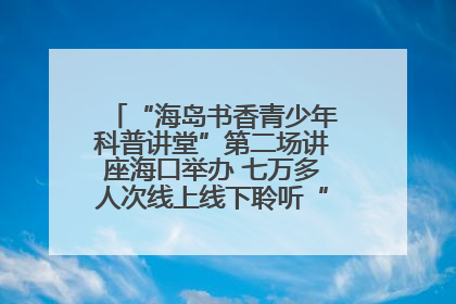 “海岛书香青少年科普讲堂”第二场讲座海口举办 七万多人次线上线下聆听“工匠精神”
