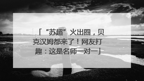 “苏超”火出圈，贝克汉姆都来了！网友打趣：这是名师一对一