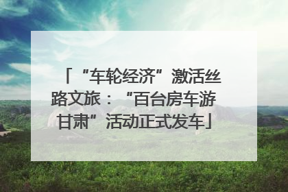 “车轮经济”激活丝路文旅：“百台房车游甘肃”活动正式发车