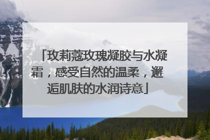 玫莉蔻玫瑰凝胶与水凝霜，感受自然的温柔，邂逅肌肤的水润诗意