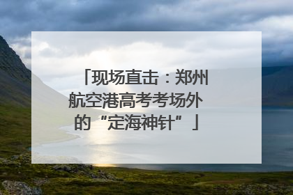 现场直击：郑州航空港高考考场外的“定海神针”