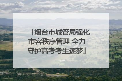 烟台市城管局强化市容秩序管理 全力守护高考考生逐梦
