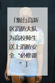 烟台高新区消防大队为高校师生送上消防安全“必修课”