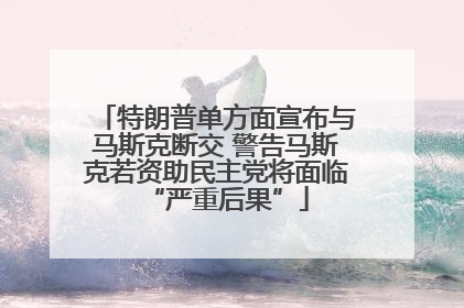 特朗普单方面宣布与马斯克断交 警告马斯克若资助民主党将面临“严重后果”