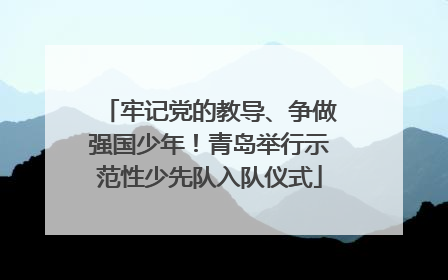 牢记党的教导、争做强国少年！青岛举行示范性少先队入队仪式