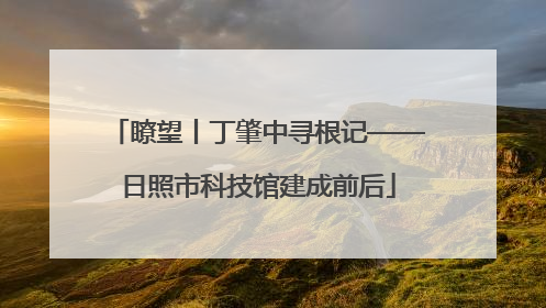瞭望丨丁肇中寻根记——日照市科技馆建成前后