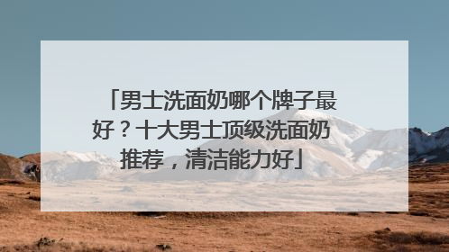 男士洗面奶哪个牌子最好？十大男士顶级洗面奶推荐，清洁能力好
