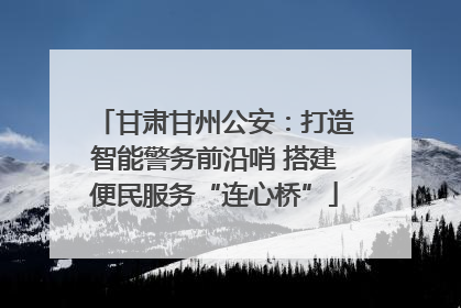 甘肃甘州公安：打造智能警务前沿哨 搭建便民服务“连心桥”