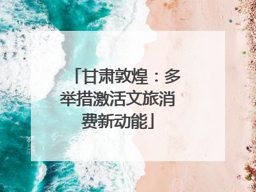 甘肃敦煌：多举措激活文旅消费新动能