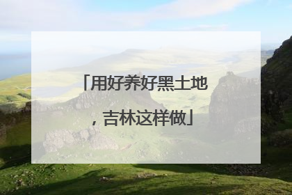 用好养好黑土地，吉林这样做