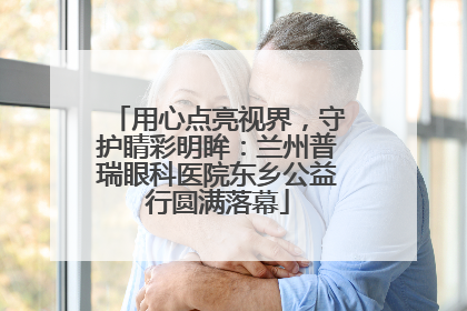 用心点亮视界，守护睛彩明眸：兰州普瑞眼科医院东乡公益行圆满落幕