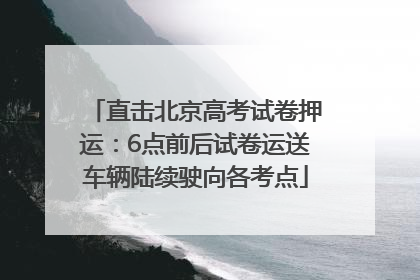 直击北京高考试卷押运：6点前后试卷运送车辆陆续驶向各考点