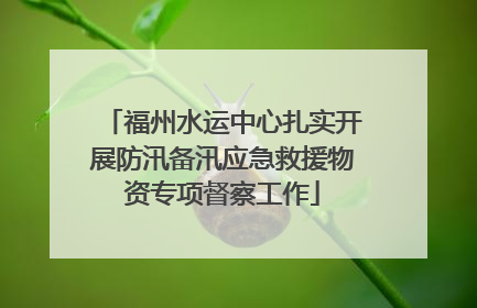 福州水运中心扎实开展防汛备汛应急救援物资专项督察工作