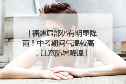 福建局部仍有明显降雨！中考期间气温较高，注意防暑降温