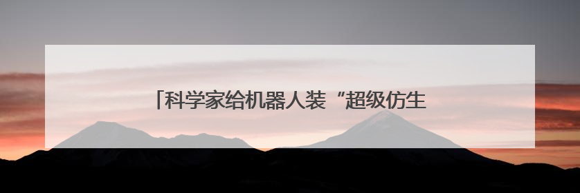 科学家给机器人装“超级仿生手” 可像人类一样灵活抓取