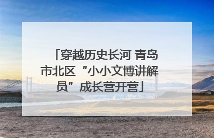 穿越历史长河 青岛市北区“小小文博讲解员”成长营开营