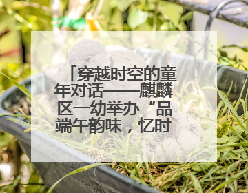 穿越时空的童年对话——麒麟区一幼举办“品端午韵味，忆时光之旅”庆六一系列活动