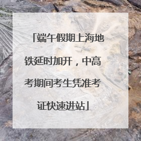 端午假期上海地铁延时加开，中高考期间考生凭准考证快速进站