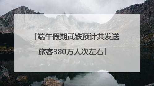 端午假期武铁预计共发送旅客380万人次左右