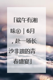 端午有湘味⑧｜6月，赴一场长沙非遗的青春盛宴