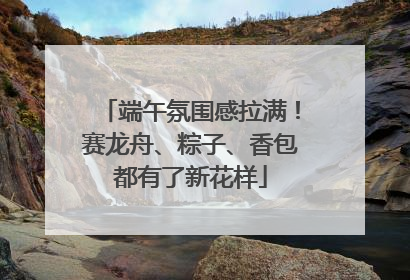 端午氛围感拉满！赛龙舟、粽子、香包都有了新花样