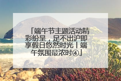端午节主题活动精彩纷呈，足不出沪即享假日悠然时光丨端午氛围最浓时④