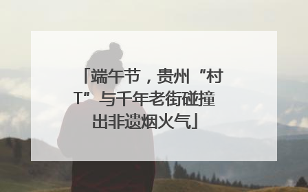 端午节,贵州“村T”与千年老街碰撞出非遗烟火气