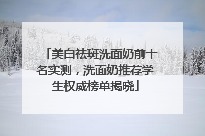 美白祛斑洗面奶前十名实测，洗面奶推荐学生权威榜单揭晓