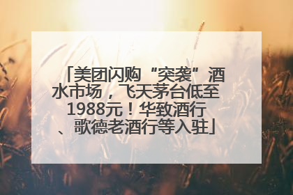 美团闪购“突袭”酒水市场，飞天茅台低至1988元！华致酒行、歌德老酒行等入驻