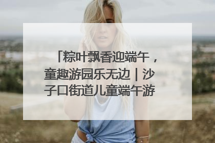 粽叶飘香迎端午，童趣游园乐无边｜沙子口街道儿童端午游园活动圆满落幕
