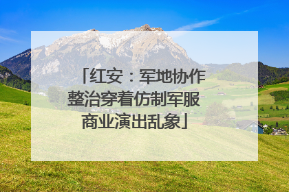 红安：军地协作整治穿着仿制军服商业演出乱象