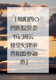 绵阳四〇四医院党委书记周云 接受纪律审查和监察调查