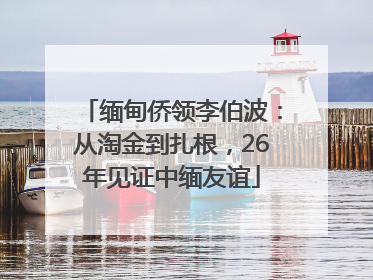 缅甸侨领李伯波：从淘金到扎根，26年见证中缅友谊