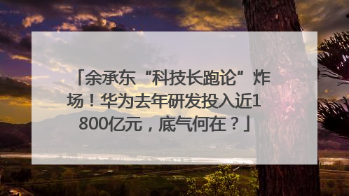 余承东“科技长跑论”炸场！华为去年研发投入近1800亿元，底气何在？