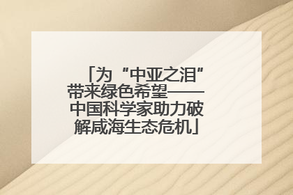 为“中亚之泪”带来绿色希望——中国科学家助力破解咸海生态危机
