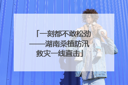 一刻都不敢松劲——湖南桑植防汛救灾一线直击