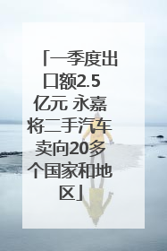一季度出口额2.5亿元 永嘉将二手汽车卖向20多个国家和地区