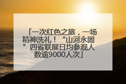 一次红色之旅，一场精神洗礼！“山河永固”四省联展日均参观人数逾9000人次
