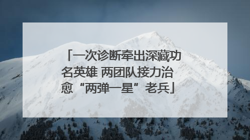 一次诊断牵出深藏功名英雄 两团队接力治愈“两弹一星”老兵
