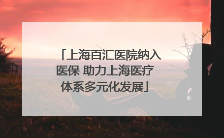 上海百汇医院纳入医保 助力上海医疗体系多元化发展