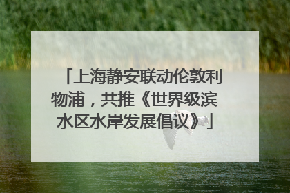 上海静安联动伦敦利物浦，共推《世界级滨水区水岸发展倡议》